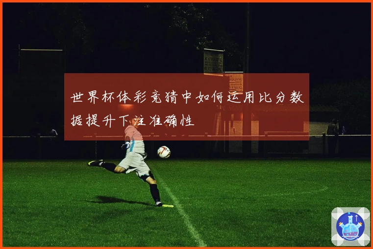 世界杯体彩竞猜中如何运用比分数据提升下注准确性