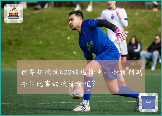 世界杯投注app的选择中，如何判断冷门比赛的投注价值？