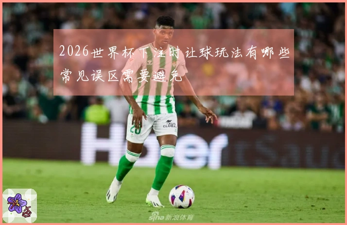 2026世界杯下注时让球玩法有哪些常见误区需要避免