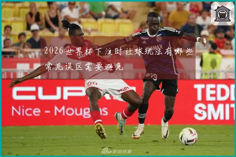 2026世界杯下注时让球玩法有哪些常见误区需要避免