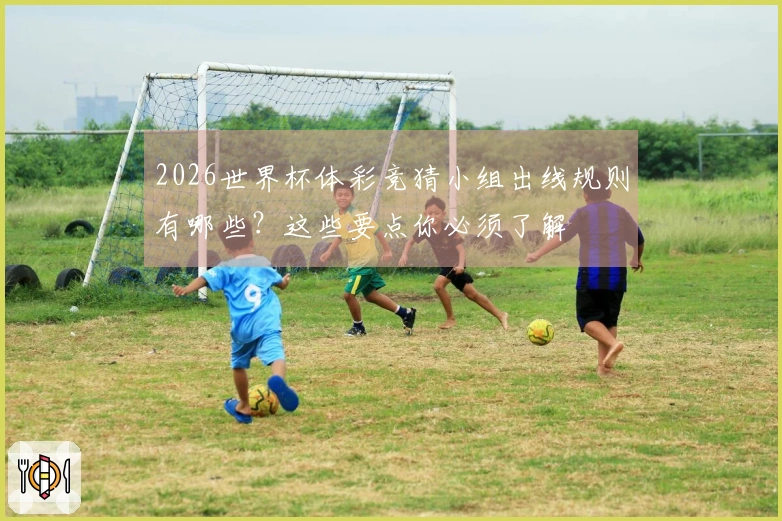 2026世界杯体彩竞猜小组出线规则有哪些？这些要点你必须了解