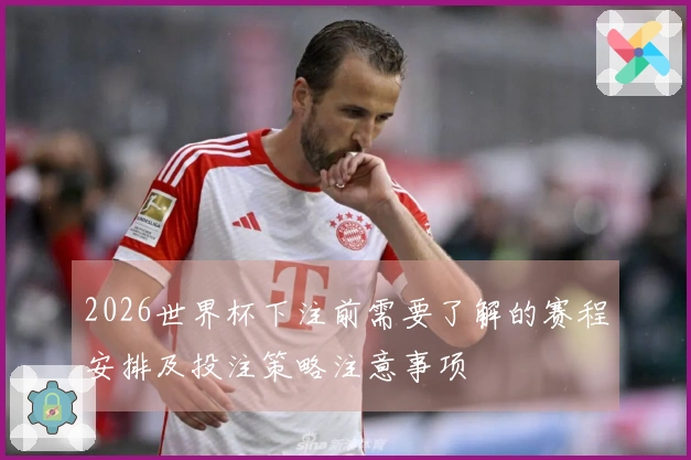 2026世界杯下注前需要了解的赛程安排及投注策略注意事项